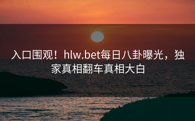 入口围观！hlw.bet每日八卦曝光，独家真相翻车真相大白