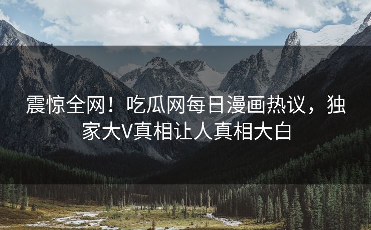 震惊全网！吃瓜网每日漫画热议，独家大V真相让人真相大白