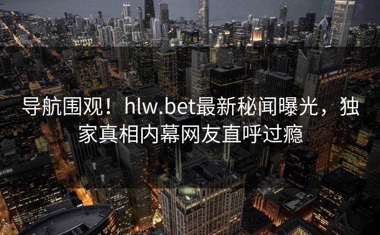 导航围观！hlw.bet最新秘闻曝光，独家真相内幕网友直呼过瘾