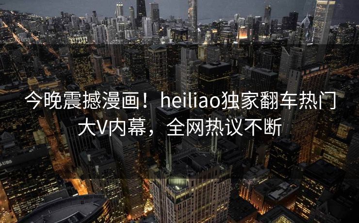 今晚震撼漫画！heiliao独家翻车热门大V内幕，全网热议不断