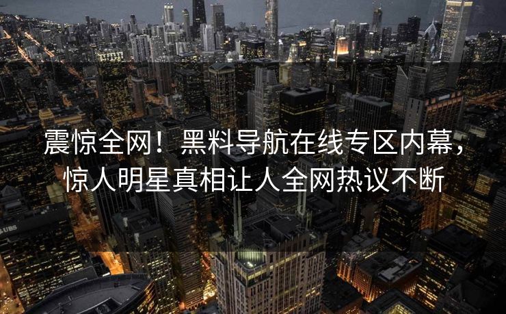 震惊全网！黑料导航在线专区内幕，惊人明星真相让人全网热议不断