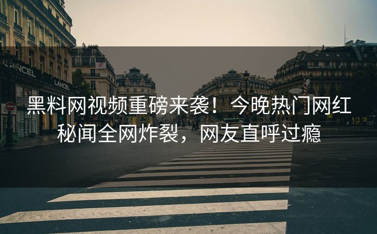 黑料网视频重磅来袭！今晚热门网红秘闻全网炸裂，网友直呼过瘾