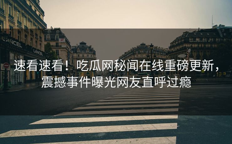 速看速看！吃瓜网秘闻在线重磅更新，震撼事件曝光网友直呼过瘾