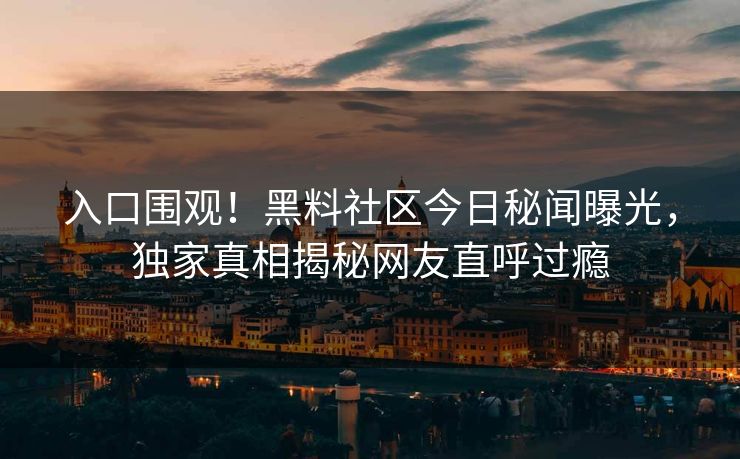 入口围观！黑料社区今日秘闻曝光，独家真相揭秘网友直呼过瘾