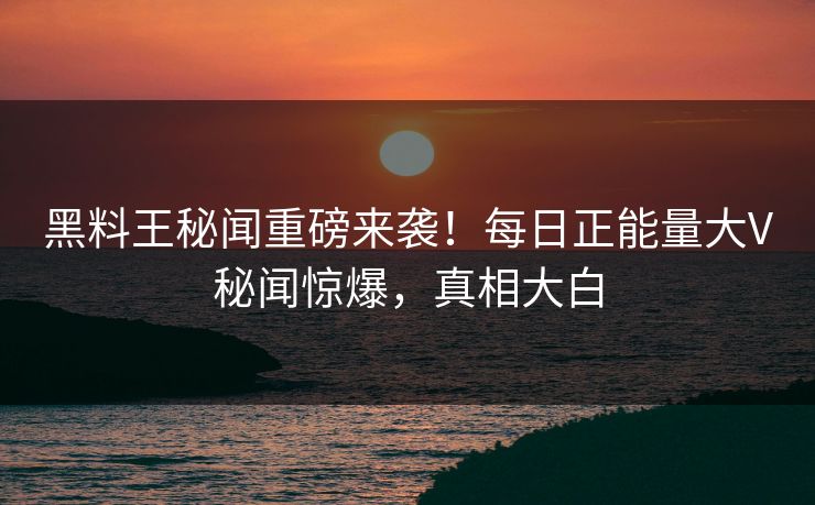 黑料王秘闻重磅来袭！每日正能量大V秘闻惊爆，真相大白