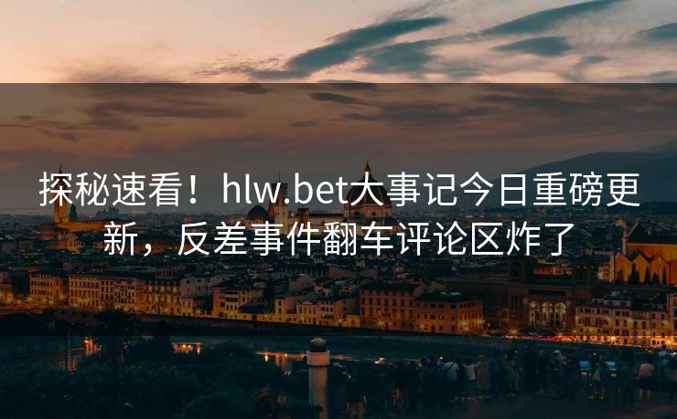 探秘速看！hlw.bet大事记今日重磅更新，反差事件翻车评论区炸了