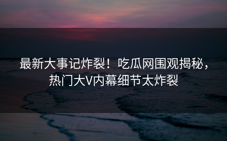最新大事记炸裂！吃瓜网围观揭秘，热门大V内幕细节太炸裂