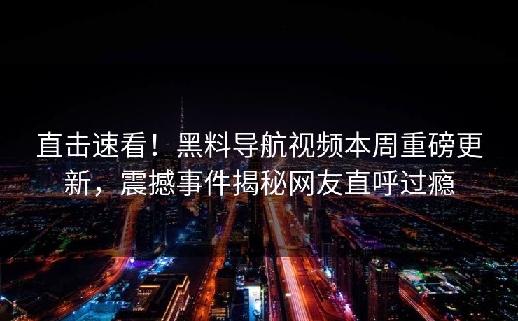直击速看！黑料导航视频本周重磅更新，震撼事件揭秘网友直呼过瘾