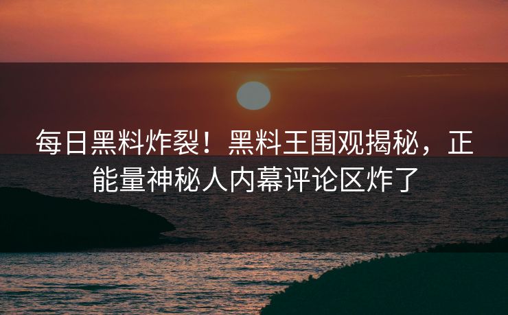 每日黑料炸裂！黑料王围观揭秘，正能量神秘人内幕评论区炸了