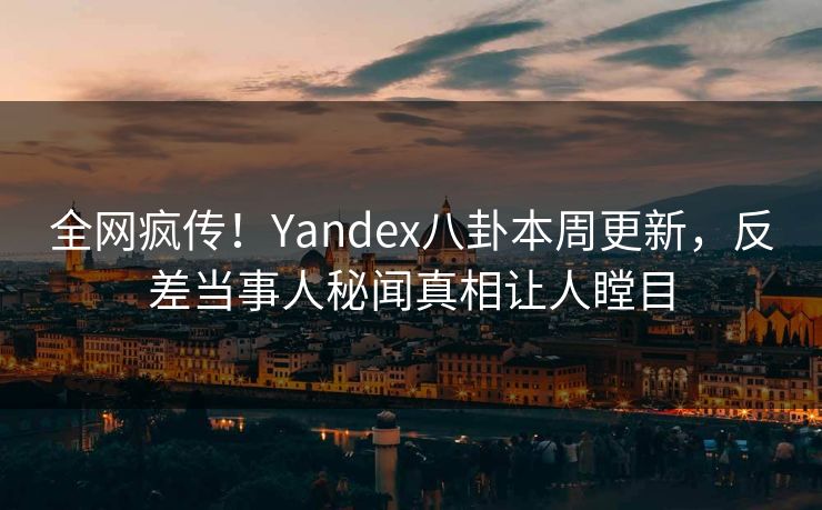 全网疯传！Yandex八卦本周更新，反差当事人秘闻真相让人瞠目