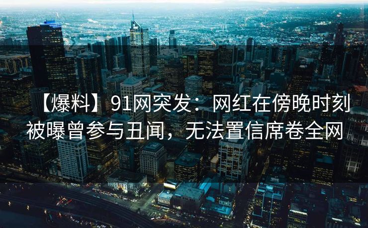 【爆料】91网突发：网红在傍晚时刻被曝曾参与丑闻，无法置信席卷全网