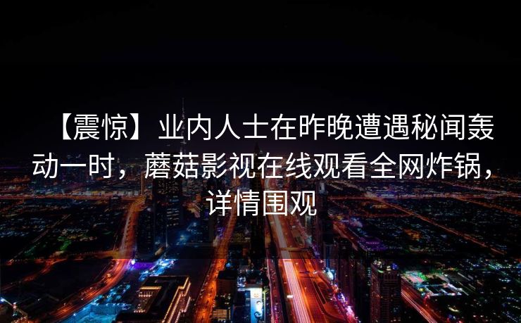 【震惊】业内人士在昨晚遭遇秘闻轰动一时，蘑菇影视在线观看全网炸锅，详情围观