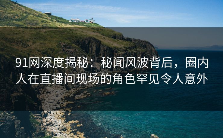 91网深度揭秘：秘闻风波背后，圈内人在直播间现场的角色罕见令人意外