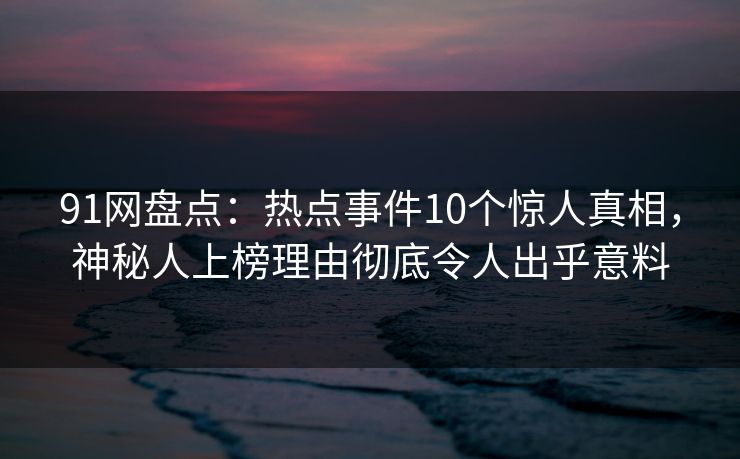91网盘点：热点事件10个惊人真相，神秘人上榜理由彻底令人出乎意料