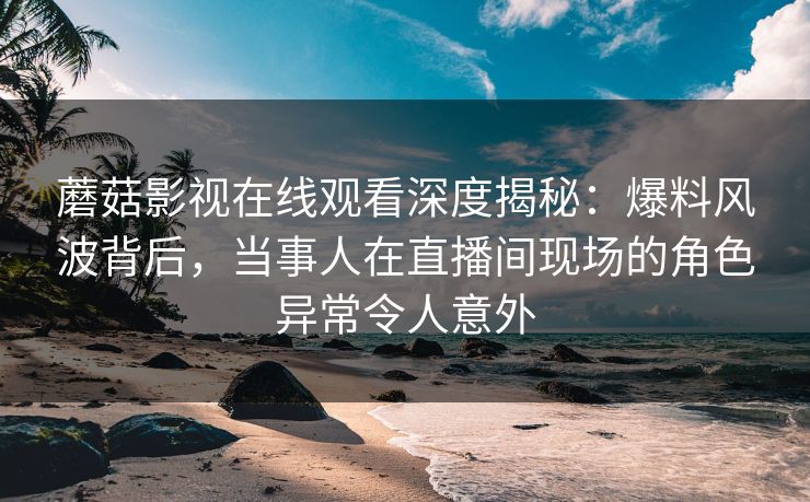 蘑菇影视在线观看深度揭秘：爆料风波背后，当事人在直播间现场的角色异常令人意外