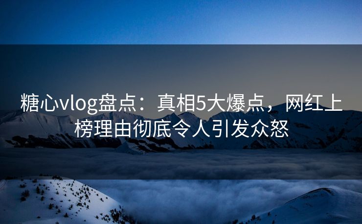 糖心vlog盘点：真相5大爆点，网红上榜理由彻底令人引发众怒