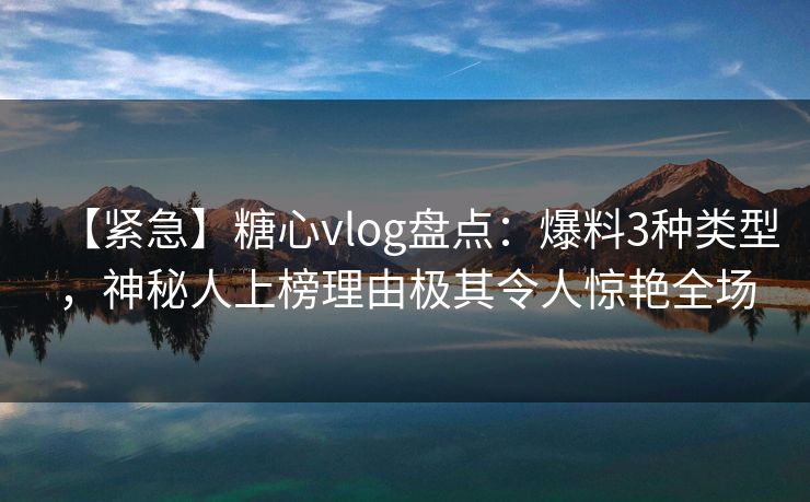 【紧急】糖心vlog盘点：爆料3种类型，神秘人上榜理由极其令人惊艳全场