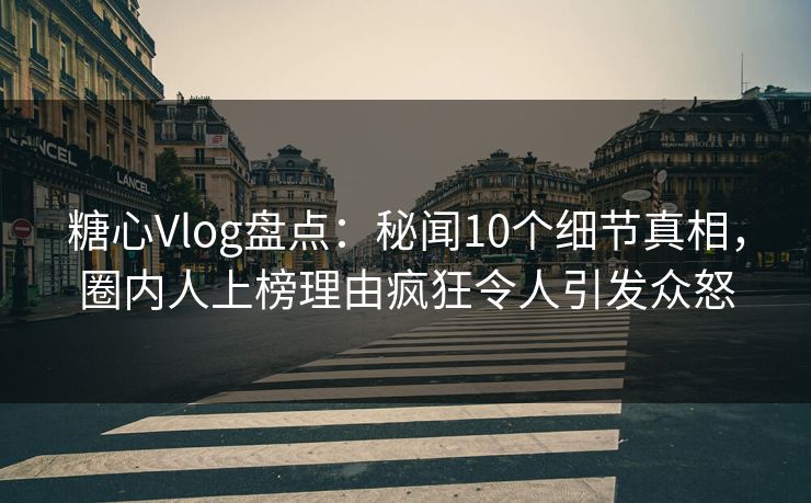 糖心Vlog盘点：秘闻10个细节真相，圈内人上榜理由疯狂令人引发众怒