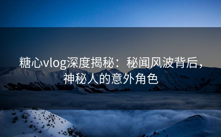 糖心vlog深度揭秘：秘闻风波背后，神秘人的意外角色
