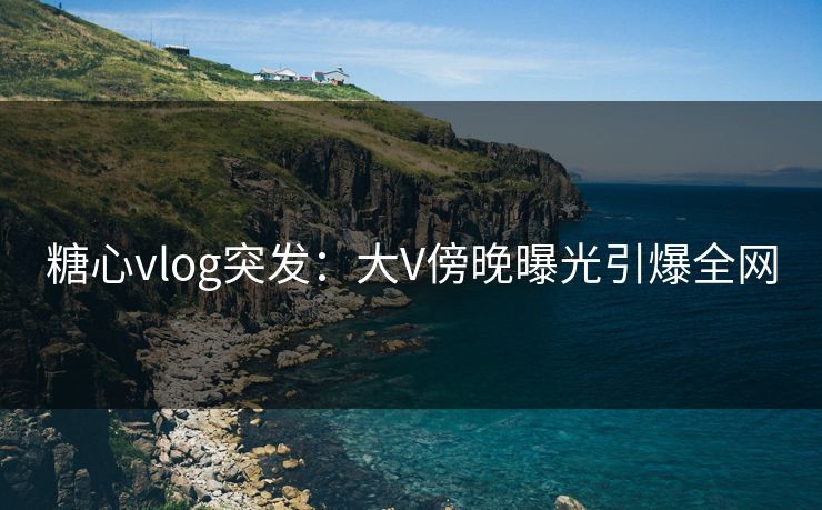 糖心vlog突发：大V傍晚曝光引爆全网