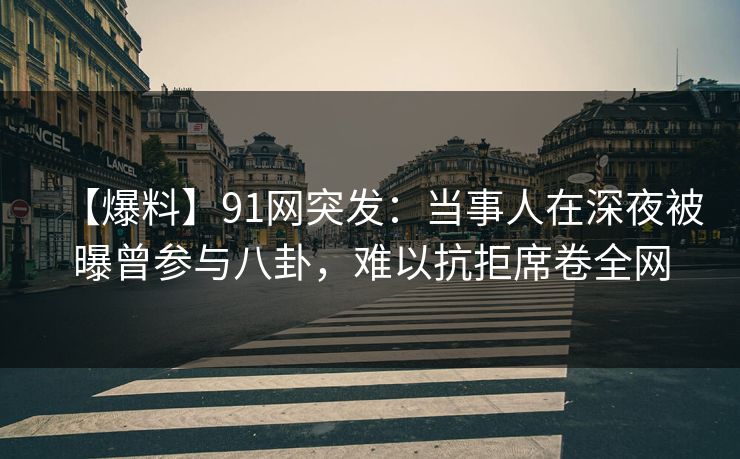 【爆料】91网突发：当事人在深夜被曝曾参与八卦，难以抗拒席卷全网