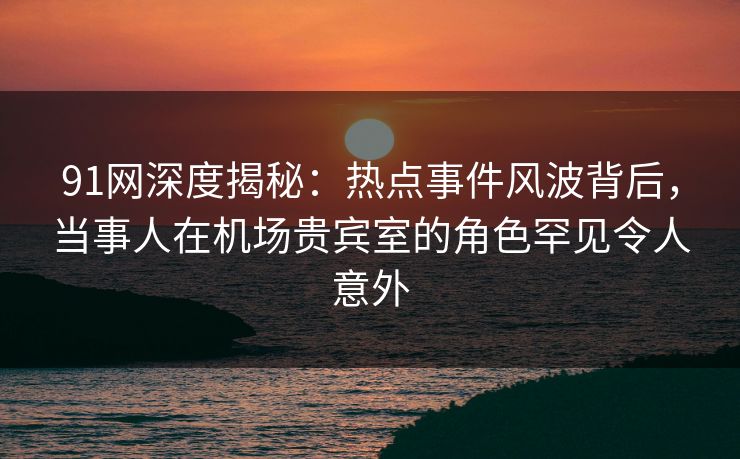 91网深度揭秘：热点事件风波背后，当事人在机场贵宾室的角色罕见令人意外