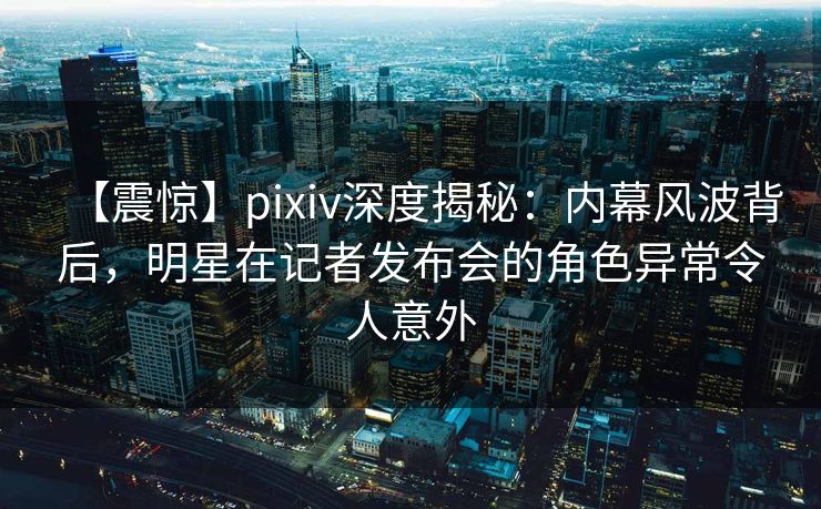 【震惊】pixiv深度揭秘：内幕风波背后，明星在记者发布会的角色异常令人意外