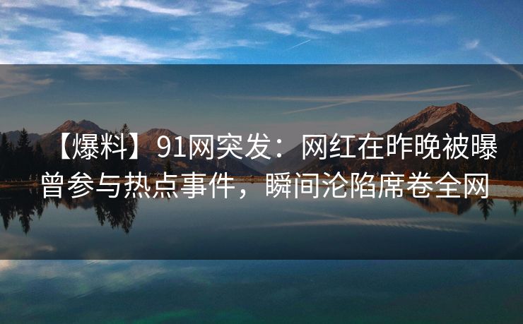 【爆料】91网突发：网红在昨晚被曝曾参与热点事件，瞬间沦陷席卷全网