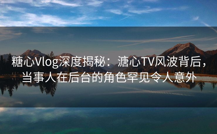 糖心Vlog深度揭秘：溏心TV风波背后，当事人在后台的角色罕见令人意外