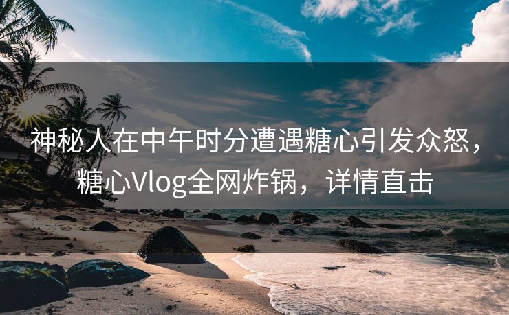 神秘人在中午时分遭遇糖心引发众怒，糖心Vlog全网炸锅，详情直击
