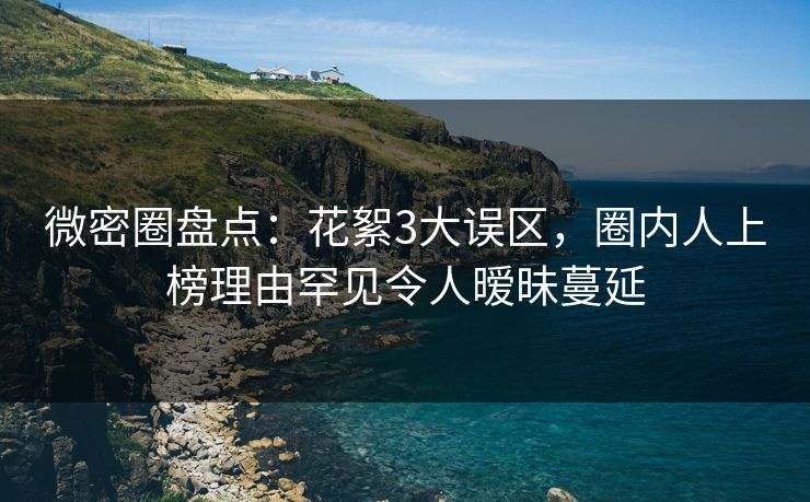 微密圈盘点：花絮3大误区，圈内人上榜理由罕见令人暧昧蔓延