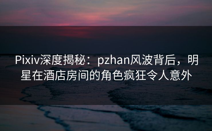 Pixiv深度揭秘：pzhan风波背后，明星在酒店房间的角色疯狂令人意外