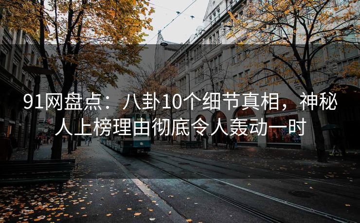 91网盘点：八卦10个细节真相，神秘人上榜理由彻底令人轰动一时