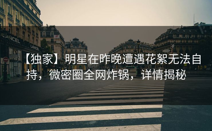 【独家】明星在昨晚遭遇花絮无法自持，微密圈全网炸锅，详情揭秘