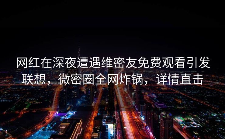 网红在深夜遭遇维密友免费观看引发联想，微密圈全网炸锅，详情直击