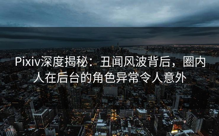 Pixiv深度揭秘：丑闻风波背后，圈内人在后台的角色异常令人意外