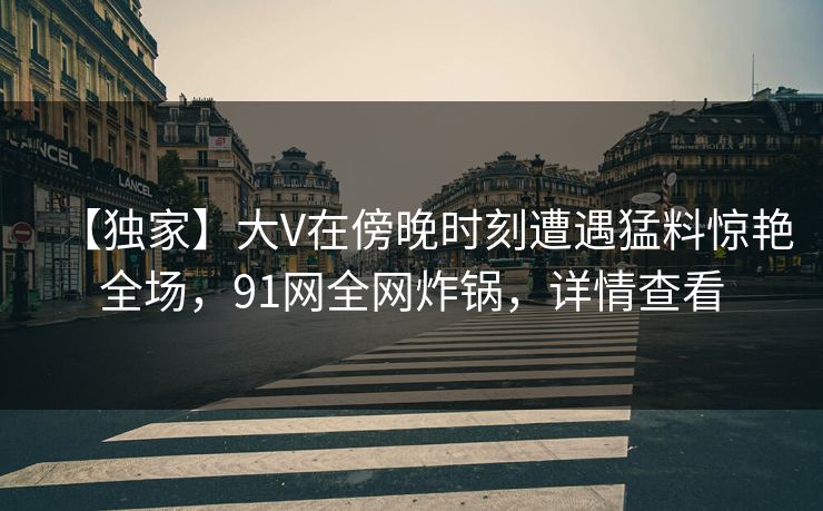 【独家】大V在傍晚时刻遭遇猛料惊艳全场，91网全网炸锅，详情查看