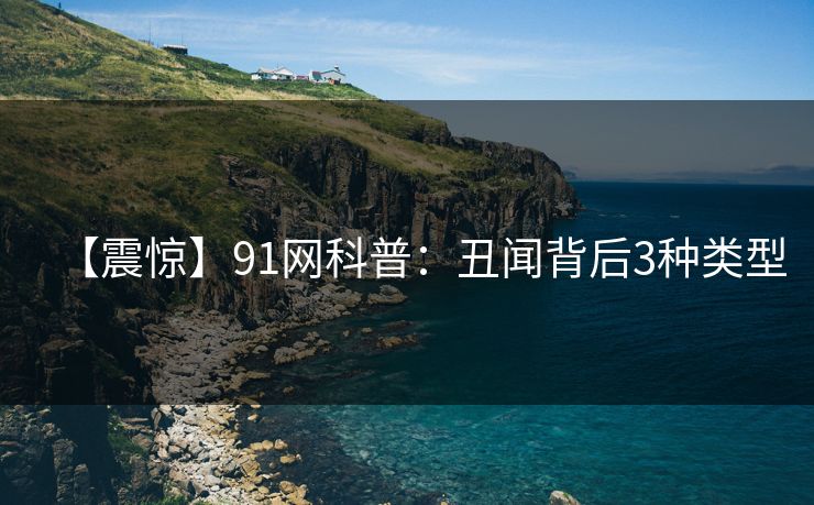 【震惊】91网科普：丑闻背后3种类型