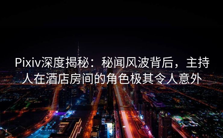 Pixiv深度揭秘：秘闻风波背后，主持人在酒店房间的角色极其令人意外