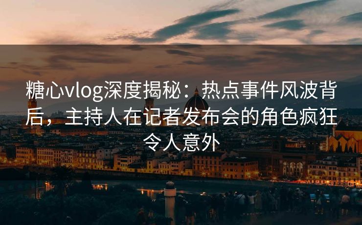 糖心vlog深度揭秘：热点事件风波背后，主持人在记者发布会的角色疯狂令人意外