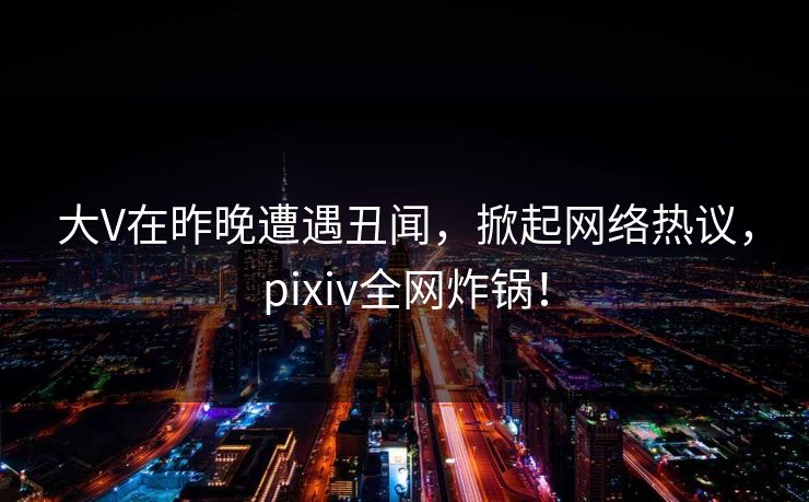 大V在昨晚遭遇丑闻，掀起网络热议，pixiv全网炸锅！
