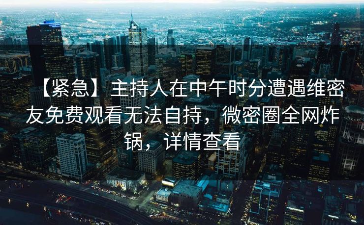 【紧急】主持人在中午时分遭遇维密友免费观看无法自持，微密圈全网炸锅，详情查看