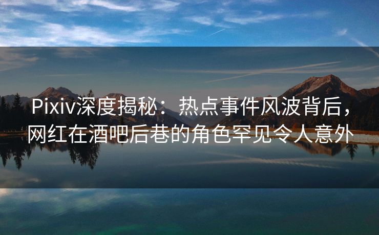Pixiv深度揭秘：热点事件风波背后，网红在酒吧后巷的角色罕见令人意外