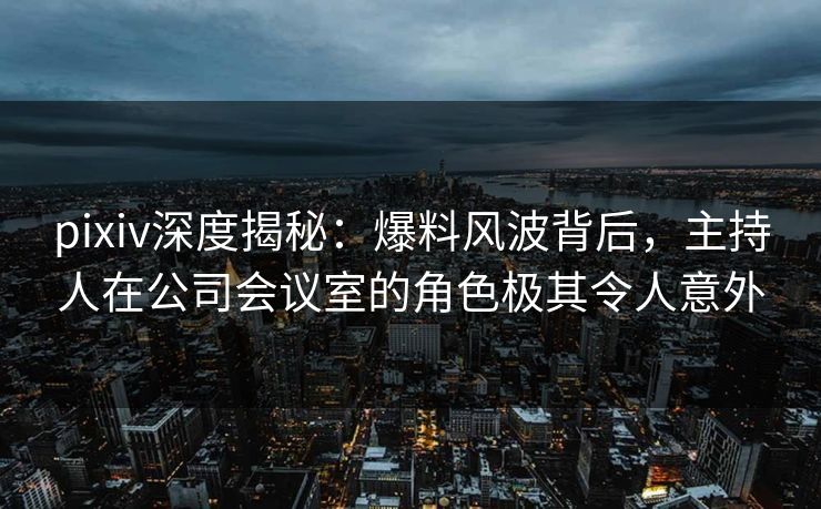 pixiv深度揭秘：爆料风波背后，主持人在公司会议室的角色极其令人意外