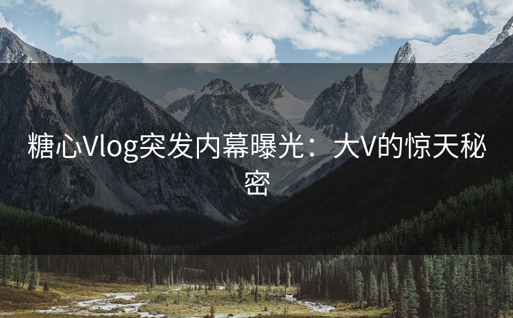 糖心Vlog突发内幕曝光：大V的惊天秘密