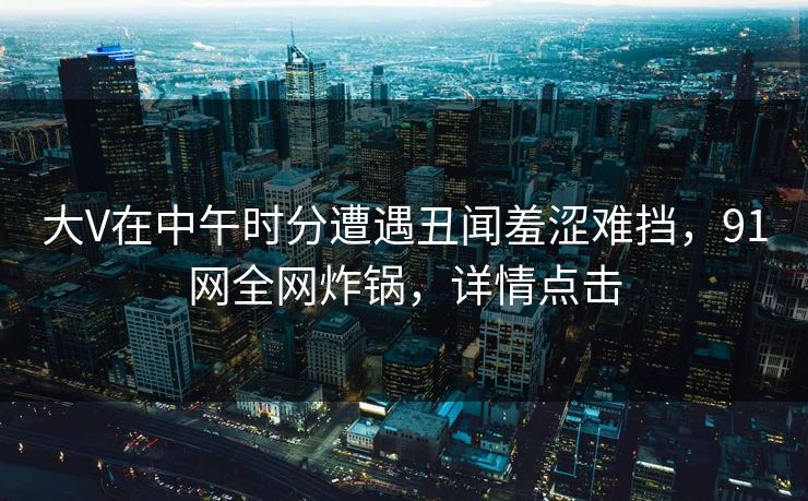 大V在中午时分遭遇丑闻羞涩难挡，91网全网炸锅，详情点击