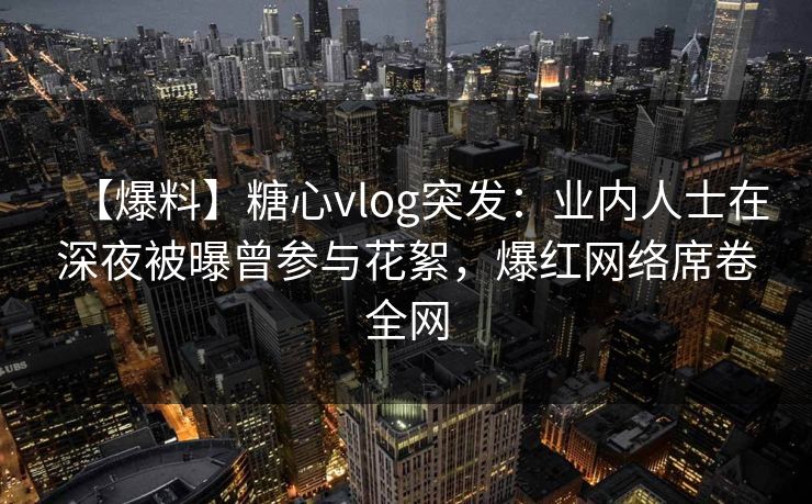 【爆料】糖心vlog突发：业内人士在深夜被曝曾参与花絮，爆红网络席卷全网