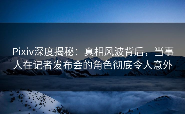 Pixiv深度揭秘：真相风波背后，当事人在记者发布会的角色彻底令人意外