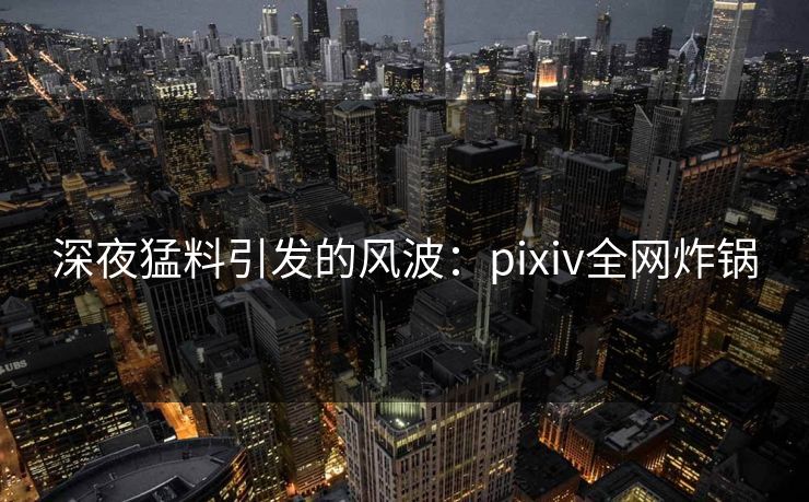 深夜猛料引发的风波:pixiv全网炸锅 深夜猛料引发的风波:pixiv全网炸锅