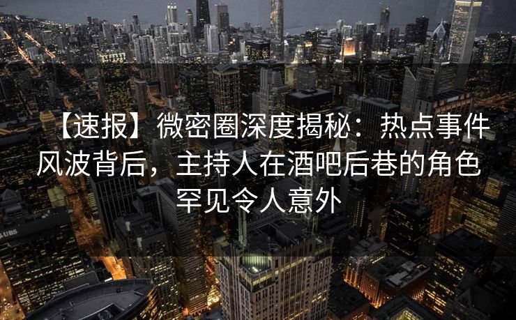 【速报】微密圈深度揭秘：热点事件风波背后，主持人在酒吧后巷的角色罕见令人意外